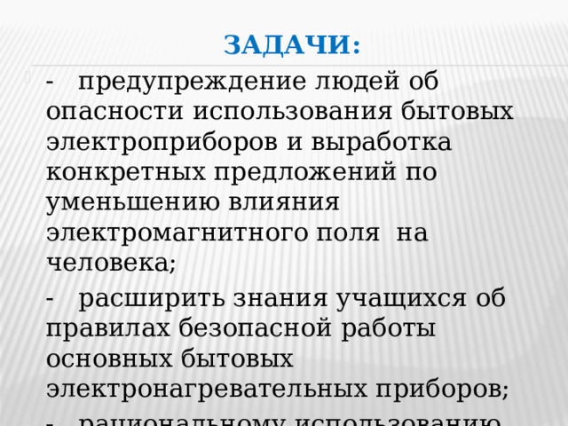 Задачи: - предупреждение людей об опасности использования бытовых электроприборов и выработка конкретных предложений по уменьшению влияния электромагнитного поля на человека; - расширить знания учащихся об правилах безопасной работы основных бытовых электронагревательных приборов; - рациональному использованию бытовых электроприборов. 