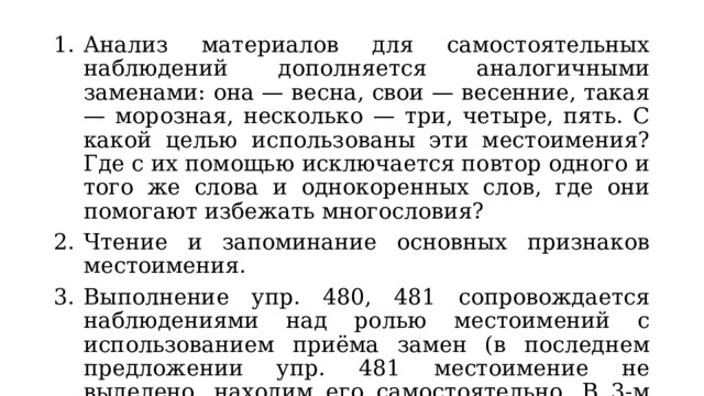 Анализ материалов для самостоятельных наблюдений дополняется аналогичными заменами: она — весна, свои — весенние, такая — морозная, несколько — три, четыре, пять. С какой целью использованы эти местоимения? Где с их помощью исключается повтор одного и того же слова и однокоренных слов, где они помогают избежать многословия? Чтение и запоминание основных признаков местоимения. Выполнение упр. 480, 481 сопровождается наблюдениями над ролью местоимений с использованием приёма замен (в последнем предложении упр. 481 местоимение не выделено, находим его самостоятельно. В 3-м предложением упр. 480 выделяем грамматические основы, объясняем пунктуацию при союзе и). Упр. 482. 