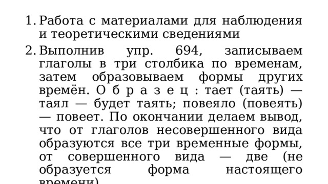 Работа с материалами для наблюдения и теоретическими сведениями Выполнив упр. 694, записываем глаголы в три столбика по временам, затем образовываем формы других времён. О б р а з е ц : тает (таять) — таял — будет таять; повеяло (повеять) — повеет. По окончании делаем вывод, что от глаголов несовершенного вида образуются все три временные формы, от совершенного вида — две (не образуется форма настоящего времени). Закрепление изученного материала. Упр. 693. 