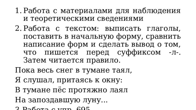 Работа с материалами для наблюдения и теоретическими сведениями Работа с текстом: выписать глаголы, поставить в начальную форму, сравнить написание форм и сделать вывод о том, что пишется перед суффиксом -л-. Затем читается правило. Пока весь снег в тумане таял, Я слушал, притаясь к окну: В тумане пёс протяжно лаял На запоздавшую луну... 3.  Работа с упр. 695. 