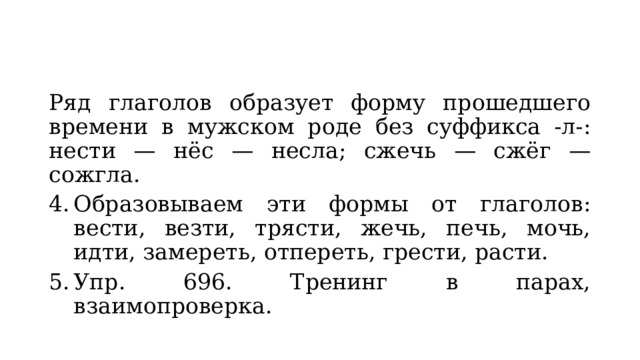 Ряд глаголов образует форму прошедшего времени в мужском роде без суффикса -л-: нести — нёс — несла; сжечь — сжёг — сожгла. Образовываем эти формы от глаголов: вести, везти, трясти, жечь, печь, мочь, идти, замереть, отпереть, грести, расти. Упр. 696. Тренинг в парах, взаимопроверка. 