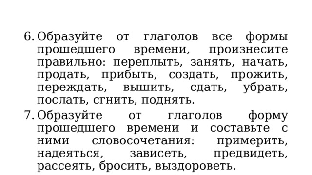 Образуйте от глаголов все формы прошедшего времени, произнесите правильно: переплыть, занять, начать, продать, прибыть, создать, прожить, переждать, вышить, сдать, убрать, послать, сгнить, поднять. Образуйте от глаголов форму прошедшего времени и составьте с ними словосочетания: примерить, надеяться, зависеть, предвидеть, рассеять, бросить, выздороветь. 