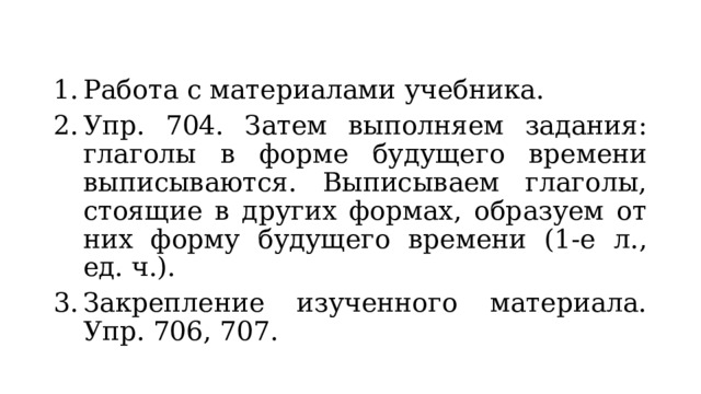 Работа с материалами учебника. Упр. 704. Затем выполняем задания: глаголы в форме будущего времени выписываются. Выписываем глаголы, стоящие в других формах, образуем от них форму будущего времени (1-е л., ед. ч.). Закрепление изученного материала. Упр. 706, 707. 