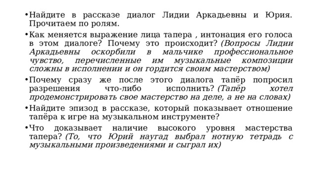 Найдите в рассказе диалог Лидии Аркадьевны и Юрия. Прочитаем по ролям. Как меняется выражение лица тапера , интонация его голоса в этом диалоге? Почему это происходит?  (Вопросы Лидии Аркадьевны оскорбили в мальчике профессиональное чувство, перечисленные им музыкальные композиции сложны в исполнении и он гордится своим мастерством) Почему сразу же после этого диалога тапёр попросил разрешения что-либо исполнить?  (Тапёр хотел продемонстрировать свое мастерство на деле, а не на словах) Найдите эпизод в рассказе, который показывает отношение тапёра к игре на музыкальном инструменте? Что доказывает наличие высокого уровня мастерства тапера?  (То, что Юрий наугад выбрал нотную тетрадь с музыкальными произведениями и сыграл их) 