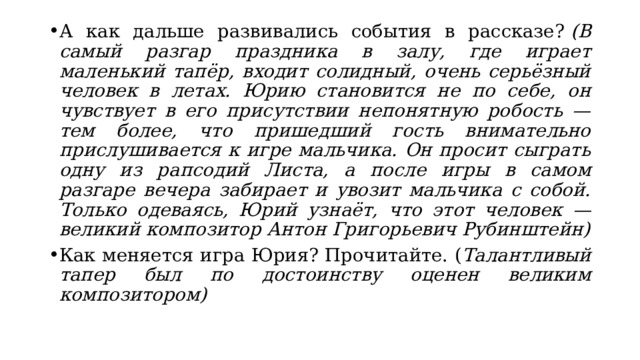А как дальше развивались события в рассказе?  (В самый разгар праздника в залу, где играет маленький тапёр, входит солидный, очень серьёзный человек в летах. Юрию становится не по себе, он чувствует в его присутствии непонятную робость — тем более, что пришедший гость внимательно прислушивается к игре мальчика. Он просит сыграть одну из рапсодий Листа, а после игры в самом разгаре вечера забирает и увозит мальчика с собой. Только одеваясь, Юрий узнаёт, что этот человек — великий композитор Антон Григорьевич Рубинштейн) Как меняется игра Юрия? Прочитайте. ( Талантливый тапер был по достоинству оценен великим композитором) 