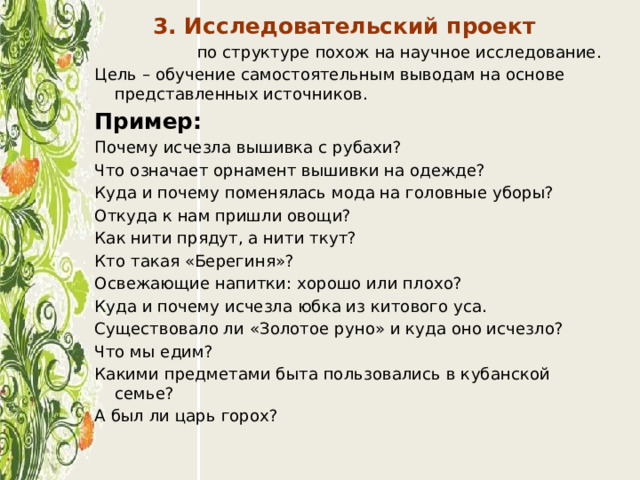 3. Исследовательский проект  по структуре похож на научное исследование. Цель – обучение самостоятельным выводам на основе представленных источников. Пример: Почему исчезла вышивка с рубахи? Что означает орнамент вышивки на одежде? Куда и почему поменялась мода на головные уборы? Откуда к нам пришли овощи? Как нити прядут, а нити ткут? Кто такая «Берегиня»? Освежающие напитки: хорошо или плохо? Куда и почему исчезла юбка из китового уса. Существовало ли «Золотое руно» и куда оно исчезло? Что мы едим? Какими предметами быта пользовались в кубанской семье? А был ли царь горох? 