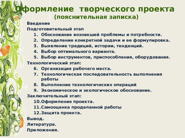 Оформление творческого проекта  (пояснительная записка) Введение Подготовительный этап Обоснование возникшей проблемы и потребности. Определение конкретной задачи и ее формулировка. Выявление традиций, истории, тенденций. Выбор оптимального варианта. Выбор инструментов, приспособления, оборудования. Обоснование возникшей проблемы и потребности. Определение конкретной задачи и ее формулировка. Выявление традиций, истории, тенденций. Выбор оптимального варианта. Выбор инструментов, приспособления, оборудования. Технологический этап: Организация рабочего места. Технологическая последовательность выполнения работы Выполнение технологических операций Экономическое и экологическое обоснование. Организация рабочего места. Технологическая последовательность выполнения работы Выполнение технологических операций Экономическое и экологическое обоснование. Заключительный этап: Оформление проекта. Самооценка проделанной работы Защита проекта. Оформление проекта. Самооценка проделанной работы Защита проекта. Вывод. Литература. Приложения.  
