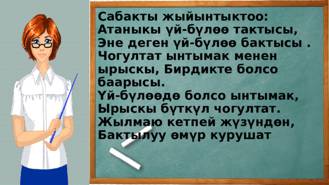 Сабакты жыйынтыктоо:  Атаныкы үй-бүлөө тактысы,  Эне деген үй-бүлөө бактысы . Чогултат ынтымак менен ырыскы, Бирдикте болсо баарысы.  Үй-бүлөөдө болсо ынтымак,  Ырыскы бүткүл чогултат.  Жылмаю кетпей жүзүндөн,  Бактылуу өмүр курушат    