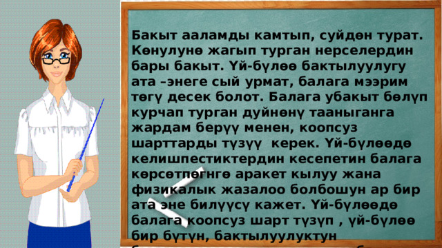 Бакыт ааламды камтып, суйдөн турат. Көнулунө жагып турган нерселердин бары бакыт. Үй-бүлөө бактылуулугу ата –энеге сый урмат, балага мээрим төгү десек болот. Балага убакыт бөлүп курчап турган дуйнөнү тааныганга жардам берүү менен, коопсуз шарттарды түзүү керек. Үй-бүлөөдө келишпестиктердин кесепетин балага көрсөтпөгнгө аракет кылуу жана физикалык жазалоо болбошун ар бир ата эне билүүсү кажет. Үй-бүлөөдө балага коопсуз шарт түзүп , үй-бүлөө бир бүтүн, бактылуулуктун биримдиктин туткасы экенин балага туюндуруу керек. 