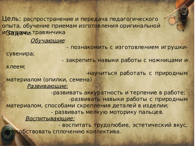 Цель: распространение и передача педагогического опыта, обучение приемам изготовления оригинальной игрушки - травянчика Задачи :  Обучающие :  - познакомить с изготовлением игрушки-сувенира;  - закрепить навыки работы с ножницами и клеем;  -научиться работать с природным материалом (опилки, семена)  Развивающие:  -развивать аккуратность и терпение в работе;  -развивать навыки работы с природным материалом, способами скрепления деталей в изделии;  - развивать мелкую моторику пальцев.  Воспитывающие:  - воспитать трудолюбие, эстетический вкус, способствовать сплочению коллектива. 