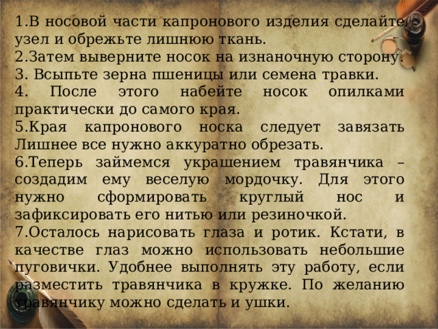 В носовой части капронового изделия сделайте узел и обрежьте лишнюю ткань. Затем выверните носок на изнаночную сторону.  Всыпьте зерна пшеницы или семена травки.  После этого набейте носок опилками практически до самого края. Края капронового носка следует завязать Лишнее все нужно аккуратно обрезать. Теперь займемся украшением травянчика – создадим ему веселую мордочку. Для этого нужно сформировать круглый нос и зафиксировать его нитью или резиночкой. Осталось нарисовать глаза и ротик. Кстати, в качестве глаз можно использовать небольшие пуговички. Удобнее выполнять эту работу, если разместить травянчика в кружке. По желанию травянчику можно сделать и ушки. 