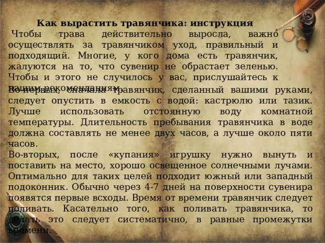 Как вырастить травянчика: инструкция Чтобы трава действительно выросла, важно осуществлять за травянчиком уход, правильный и подходящий. Многие, у кого дома есть травянчик, жалуются на то, что сувенир не обрастает зеленью. Чтобы и этого не случилось у вас, прислушайтесь к нашим рекомендациям. Во-первых, сначала травянчик, сделанный вашими руками, следует опустить в емкость с водой: кастрюлю или тазик. Лучше использовать отстоянную воду комнатной температуры. Длительность пребывания травянчика в воде должна составлять не менее двух часов, а лучше около пяти часов. Во-вторых, после «купания» игрушку нужно вынуть и поставить на место, хорошо освещенное солнечными лучами. Оптимально для таких целей подходит южный или западный подоконник. Обычно через 4-7 дней на поверхности сувенира появятся первые всходы. Время от времени травянчик следует поливать. Касательно того, как поливать травянчика, то делать это следует систематично, в равные промежутки времени. 