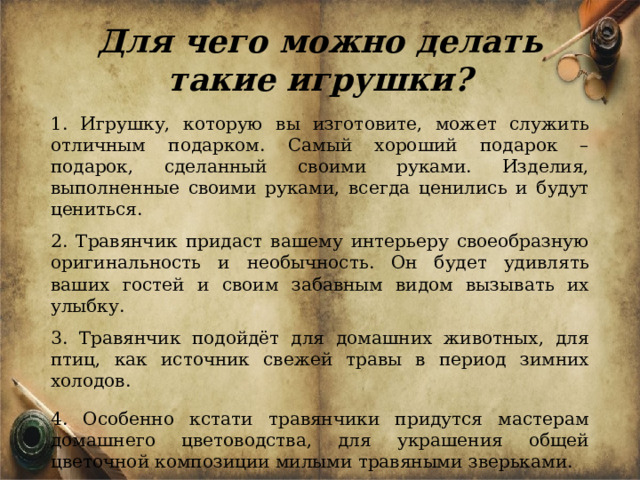 Для чего можно делать такие игрушки?  1. Игрушку, которую вы изготовите, может служить отличным подарком. Самый хороший подарок – подарок, сделанный своими руками. Изделия, выполненные своими руками, всегда ценились и будут цениться. 2. Травянчик придаст вашему интерьеру своеобразную оригинальность и необычность. Он будет удивлять ваших гостей и своим забавным видом вызывать их улыбку. 3. Травянчик подойдёт для домашних животных, для птиц, как источник свежей травы в период зимних холодов.  4. Особенно кстати травянчики придутся мастерам домашнего цветоводства, для украшения общей цветочной композиции милыми травяными зверьками. 