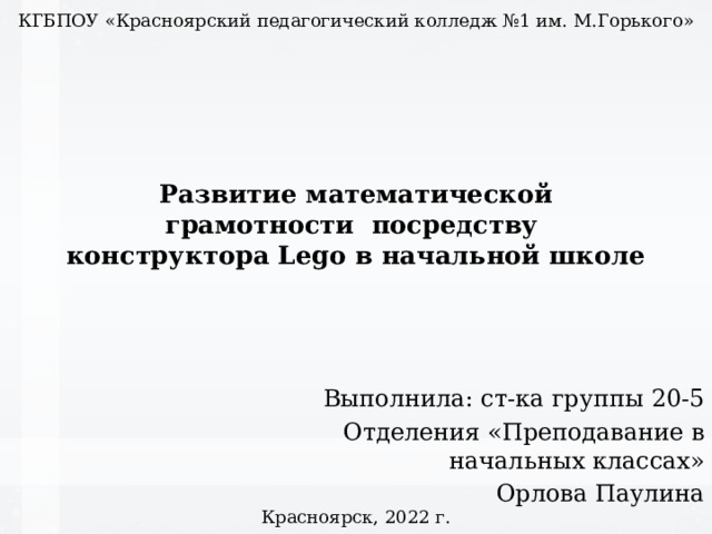 КГБПОУ «Красноярский педагогический колледж №1 им. М.Горького» Развитие математической грамотности посредству  конструктора Lego в начальной школе Выполнила: ст-ка группы 20-5 Отделения «Преподавание в начальных классах» Орлова Паулина Красноярск, 2022 г. 