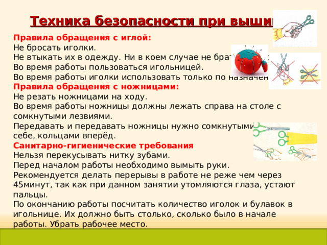 Техника безопасности при вышивке Правила обращения с иглой: Не бросать иголки. Не втыкать их в одежду. Ни в коем случае не брать их в рот. Во время работы пользоваться игольницей. Во время работы иголки использовать только по назначению. Правила обращения с ножницами: Не резать ножницами на ходу. Во время работы ножницы должны лежать справа на столе с сомкнутыми лезвиями. Передавать и передавать ножницы нужно сомкнутыми лезвиями к себе, кольцами вперёд. Санитарно-гигиенические требования Нельзя перекусывать нитку зубами. Перед началом работы необходимо вымыть руки. Рекомендуется делать перерывы в работе не реже чем через 45минут, так как при данном занятии утомляются глаза, устают пальцы. По окончанию работы посчитать количество иголок и булавок в игольнице. Их должно быть столько, сколько было в начале работы. Убрать рабочее место. 