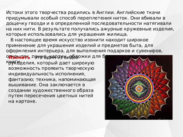 Истоки этого творчества родились в Англии. Английские ткачи придумывали особый способ переплетения ниток. Они вбивали в дощечку гвозди и в определенной последовательности натягивали на них нити. В результате получались ажурные кружевные изделия, которые использовались для украшения жилища.    В настоящее время искусство изонити находит широкое применение для украшения изделий и предметов быта, для оформления интерьера, для выполнения подарков и сувениров, открыток, панно, картин, обложки для блокнота, закладки для книги.    Изонить  - это один из видов рукоделия, который дает широкую возможность проявить творческую индивидуальность исполнения, фантазию; техника, напоминающая вышивание. Она заключается в создании художественного образа путем пересечения цветных нитей на картоне. 