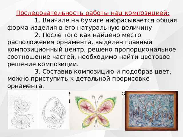 Последовательность работы над композицией:               1. Вначале на бумаге набрасывается общая форма изделия в его натуральную величину               2. После того как найдено место расположения орнамента, выделен главный композиционный центр, решено пропорциональное соотношение частей, необходимо найти цветовое решение композиции.                3. Составив композицию и подобрав цвет, можно приступить к детальной прорисовке орнамента.  4. Заканчивается разработка композиции изделия оформлением рамы. 