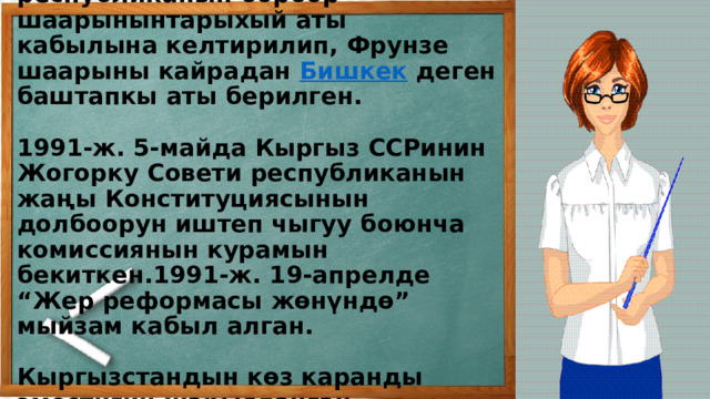 1991-ж. 5-февралда республиканын борбор шаарынынтарыхый аты кабылына келтирилип, Фрунзе шаарыны кайрадан  Бишкек  деген баштапкы аты берилген.   1991-ж. 5-майда Кыргыз ССРинин Жогорку Совети республиканын жаңы Конституциясынын долбоорун иштеп чыгуу боюнча комиссиянын курамын бекиткен.1991-ж. 19-апрелде “Жер реформасы жөнүндө” мыйзам кабыл алган.     Кыргызстандын көз каранды эместигин жарыяланган.   