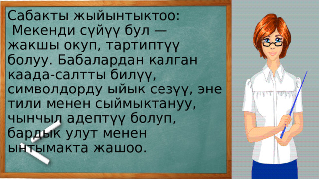Сабакты жыйынтыктоо:  Мекенди сүйүү бул — жакшы окуп, тартиптүү болуу. Бабалардан калган каада-салтты билүү, символдорду ыйык сезүү, эне тили менен сыймыктануу, чынчыл адептүү болуп, бардык улут менен ынтымакта жашоо.   