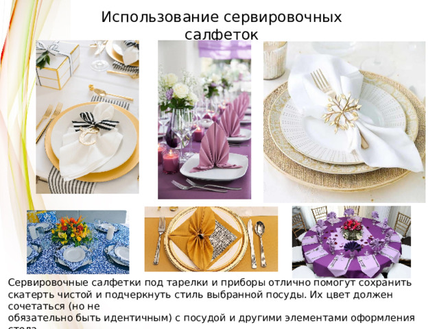 Использование сервировочных салфеток Сервировочные салфетки под тарелки и приборы отлично помогут сохранить скатерть чистой и подчеркнуть стиль выбранной посуды. Их цвет должен сочетаться (но не обязательно быть идентичным) с посудой и другими элементами оформления стола, включая текстильные и бумажные салфетки. 