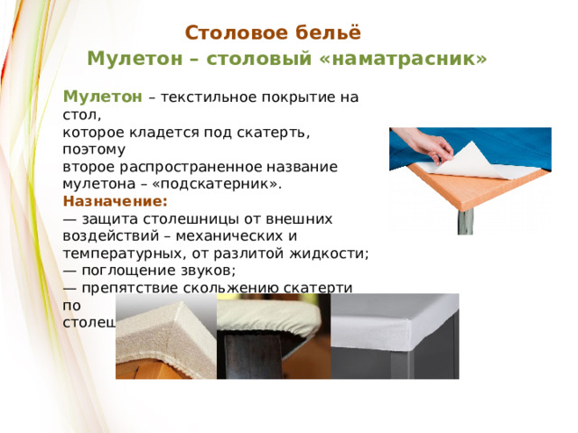 Столовое бельё Мулетон – столовый «наматрасник» Мулетон – текстильное покрытие на стол, которое кладется под скатерть, поэтому второе распространенное название мулетона – «подскатерник». Назначение: — защита столешницы от внешних воздействий – механических и температурных, от разлитой жидкости; — поглощение звуков; — препятствие скольжению скатерти по столешнице. 