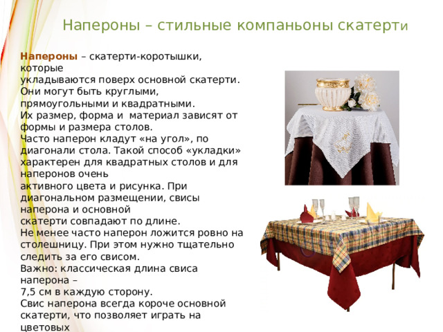 Напероны – стильные компаньоны скатерт и Напероны  – скатерти-коротышки, которые укладываются поверх основной скатерти. Они могут быть круглыми, прямоугольными и квадратными. Их размер, форма и материал зависят от формы и размера столов. Часто наперон кладут «на угол», по диагонали стола. Такой способ «укладки» характерен для квадратных столов и для наперонов очень активного цвета и рисунка. При диагональном размещении, свисы наперона и основной скатерти совпадают по длине. Не менее часто наперон ложится ровно на столешницу. При этом нужно тщательно следить за его свисом. Важно: классическая длина свиса наперона – 7,5 см в каждую сторону. Свис наперона всегда короче основной скатерти, что позволяет играть на цветовых контрастах, делая из наперона стильное столовое украшение. 