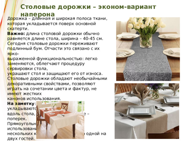 Столовые дорожки – эконом-вариант наперона Дорожка – длинная и широкая полоса ткани, которая укладывается поверх основной скатерти. Важно:  длина столовой дорожки обычно равняется длине стола, ширина – 40-45 см. Сегодня столовые дорожки переживают подлинный бум. Отчасти это связано с их ярко- выраженной функциональностью: легко заменяются, облегчают процедуру сервировки стола, украшают стол и защищают его от износа. Столовые дорожки обладают необычайными декоративными свойствами, позволяют играть на сочетании цвета и фактур, не имеют жестких канонов использования. На заметку : длинные дорожки укладываются вдоль стола, посередине, короткие – поперек. Прямоугольный стол допускает использование нескольких коротких дорожек – по одной на двух гостей. 