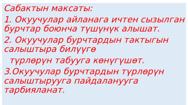 Сабактын максаты: 1. Окуучулар айланага ичтен сызылган бурчтар боюнча түшүнүк алышат. 2. Окуучулар бурчтардын тактыгын салыштыра билүүгө  түрлөрүн табууга көнүгүшөт. 3.Окуучулар бурчтардын түрлөрүн салыштырууга пайдаланууга тарбияланат.  