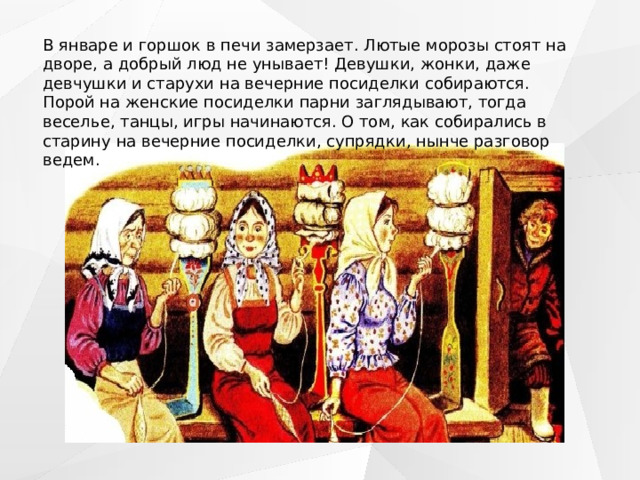 В январе и горшок в печи замерзает. Лютые морозы стоят на дворе, а добрый люд не унывает! Девушки, жонки, даже девчушки и старухи на вечерние посиделки собираются. Порой на женские посиделки парни заглядывают, тогда веселье, танцы, игры начинаются. О том, как собирались в старину на вечерние посиделки, супрядки, нынче разговор ведем. 