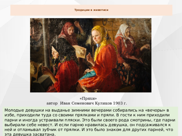  Традиции в живописи      « Пряхи» автор Иван Семенович Куликов 1903 г. Молодые девушки на выданье зимними вечерами собирались на «вечоры» в избе, приходили туда со своими прялками и пряли. В гости к ним приходили парни и иногда устраивали пляски. Это были своего рода смотрины, где парни выбирали себе невест. И если парню нравилась девушка, он подсаживался к ней и отламывал зубчик от прялки. И это было знаком для других парней, что эта девушка засватана. 