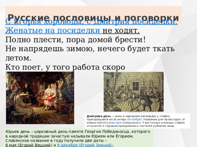 Русские пословицы и поговорки С Егорья хороводы, с Дмитрия   посиделки. Женатые на   посиделки   не ходят.   Полно плести, пора домой брести! Не напрядешь зимою, нечего будет ткать летом. Кто поет, у того работа скоро заканчивается. Дми́триев день  — день в  народном календаре у славян , приходящийся на  26 октября   (8 ноября) . Название дня происходит от имени святого  Дмитрия Солоунского . У восточных и южных славян относился к годовым праздникам и считался рубежом зимы.  Юрьев день – церковный день памяти Георгия Победоносца, которого в народной традиции зачастую называли Юрием или Егорием. Славянское название в году получили две даты –  6 мая (Егорий Вешний ) и  9 декабря (Егорий Зимний) . 