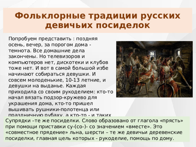 Фольклорные традиции русских девичьих посиделок Попробуем представить : поздняя осень, вечер, за порогом дома - темнота. Все домашние дела закончены. Но телевизоров и компьютеров нет, дискотеки и клубов тоже нет. И вот в самой большой избе начинают собираться девушки. И совсем молоденькие, 10-13 летние, и девушки на выданье. Каждая приходила со своим рукоделием: кто-то начал вязать подзор-кружево для украшения дома, кто-то пришел вышивать рушники-полотенца или праздничную рубаху, а кто-то - и таких большинство - прядут шерсть, лен, вяжут носки, варежки, шали, платки: «Заметут снега, будут девки собираться на супрядки» Супрядки –те же посиделки. Слово образовано от глагола «прясть» при помощи приставки су-(со-)- со значением «вместе». Это «совместное прядение» льна, шерсти – те же девичьи деревенские посиделки, главная цель которых - рукоделие, помощь по дому. 