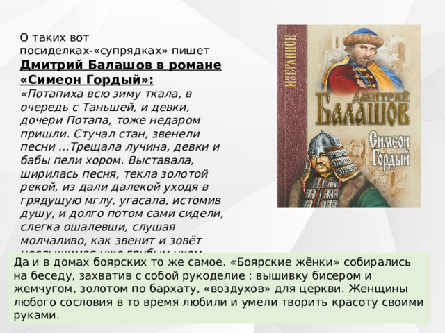 О таких вот посиделках-«супрядках» пишет Дмитрий Балашов в романе «Симеон Гордый»: «Потапиха всю зиму ткала, в очередь с Таньшей, и девки, дочери Потапа, тоже недаром пришли. Стучал стан, звенели песни …Трещала лучина, девки и бабы пели хором. Выставала, ширилась песня, текла золотой рекой, из дали далекой уходя в грядущую мглу, угасала, истомив душу, и долго потом сами сидели, слегка ошалевши, слушая молчаливо, как звенит и зовёт неслышимая уже грубым ухом, замирающая в сердечном трепете дивная красота».  Да и в домах боярских то же самое. «Боярские жёнки» собирались на беседу, захватив с собой рукоделие : вышивку бисером и жемчугом, золотом по бархату, «воздухов» для церкви. Женщины любого сословия в то время любили и умели творить красоту своими руками. 