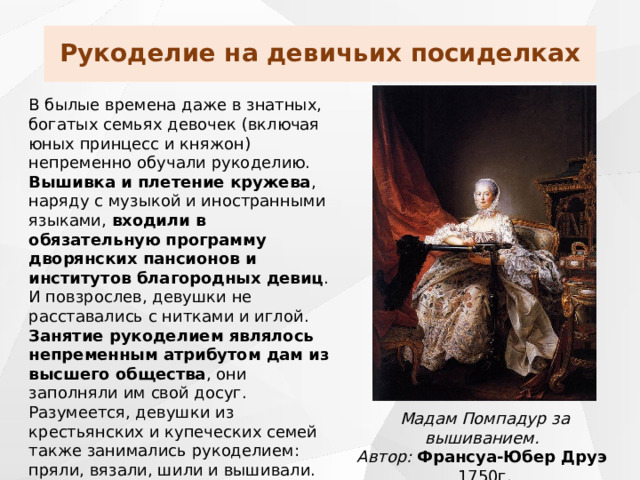 Рукоделие на девичьих посиделках В былые времена даже в знатных, богатых семьях девочек (включая юных принцесс и княжон) непременно обучали рукоделию. Вышивка и плетение кружева , наряду с музыкой и иностранными языками, входили в обязательную программу дворянских пансионов и институтов благородных девиц . И повзрослев, девушки не расставались с нитками и иглой. Занятие рукоделием являлось непременным атрибутом дам из высшего общества , они заполняли им свой досуг. Разумеется, девушки из крестьянских и купеческих семей также занимались рукоделием: пряли, вязали, шили и вышивали. Мадам Помпадур за вышиванием. Автор: Франсуа-Юбер Друэ 1750г. 