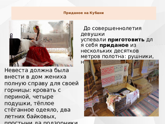  Приданое на Кубани    До совершеннолетия девушки успевали  приготовить  для себя  приданое  из нескольких десятков метров полотна: рушники, настольники, рубахи. Невеста должна была внести в дом жениха полную справу для своей горницы: кровать с периной, четыре подушки, тёплое стёганное одеяло, два летних байковых, простыни да подзорники, скатерть на стол и занавески на окна.  