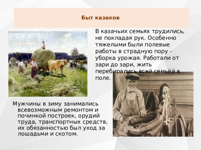 Быт казаков   В казачьих семьях трудились, не покладая рук. Особенно тяжелыми были полевые работы в страдную пору - уборка урожая. Работали от зари до зари, жить перебирались всей семьёй в поле. Мужчины в зиму занимались всевозможным ремонтом и починкой построек, орудий труда, транспортных средств, их обязанностью был уход за лошадьми и скотом. 