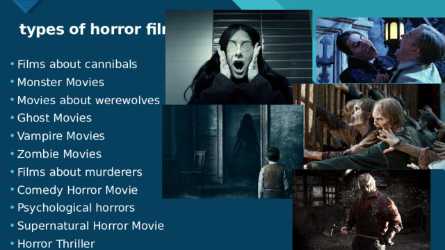 types of horror films Films about cannibals Monster Movies Movies about werewolves Ghost Movies Vampire Movies Zombie Movies Films about murderers Comedy Horror Movie Psychological horrors Supernatural Horror Movie Horror Thriller  