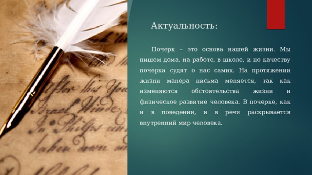  Актуальность:  Почерк – это основа нашей жизни. Мы пишем дома, на работе, в школе, и по качеству почерка судят о нас самих. На протяжении жизни манера письма меняется, так как изменяются обстоятельства жизни и физическое развитие человека. В почерке, как и в поведении, и в речи раскрывается внутренний мир человека. 