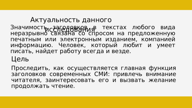 Актуальность данного исследования Значимость заголовков в текстах любого вида неразрывно связана со спросом на предложенную печатным или электронным изданием, компанией информацию. Человек, который любит и умеет писать, найдет работу всегда и везде. Цель Проследить, как осуществляется главная функция заголовков современных СМИ: привлечь внимание читателя, заинтересовать его и вызвать желание продолжать чтение. 