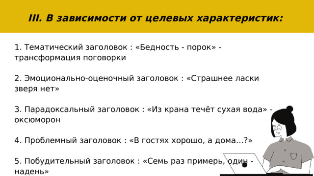 III. В зависимости от целевых характеристик: 1. Тематический заголовок : «Бедность - порок» - трансформация поговорки 2. Эмоционально-оценочный заголовок : «Страшнее ласки зверя нет» 3. Парадоксальный заголовок : «Из крана течёт сухая вода» - оксюморон 4. Проблемный заголовок : «В гостях хорошо, а дома…?» 5. Побудительный заголовок : «Семь раз примерь, один - надень» 6. Цитатный заголовок: «Счастливые часов не наблюдают» 
