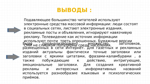 ВЫВОДЫ : Подавляющее большинство читателей используют электронные средства массовой информации: люди состоят в социальных сетях, листают электронные издания, рекламные посты и объявления, игнорируют навязчивую рекламу. Телевидение как источник информации используют почти треть опрошенных. Бумажные версии СМИ не слишком популярны среди населения. Было проанализировано множество заголовков, размещенных в сети Интернет. Для газетных и рекламных изданий актуальны фактически точные заголовки или заголовки с яркими цитатами, фразами-каламбурами , а также побуждающие к действию, интригующие, эмоциональные заголовки. Для создания креативной рекламы и интересных информативных названий используется разнообразие языковых и психологических приёмов. 