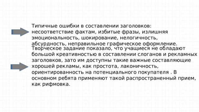 Типичные ошибки в составлении заголовков: несоответствие фактам, избитые фразы, излишняя эмоциональность, шокирование, нелогичность, абсурдность, неправильное графическое оформление. Творческое задание показало, что учащиеся не обладают большой креативностью в составлении слоганов и рекламных заголовков, зато им доступны такие важные составляющие хорошей рекламы, как простота, лаконичность, ориентированность на потенциального покупателя . В основном ребята применяют такой распространенный прием, как рифмовка. 