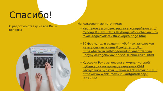 Спасибо! Использованные источники: С радостью отвечу на все Ваши вопросы Что такое заголовок текста в копирайтинге | // Cyborgi.Ru URL: https://cyborgi.ru/obuchenie/chto-takoe-zagolovok-teksta-v-kopirajtinge.html Что такое заголовок текста в копирайтинге | // Cyborgi.Ru URL: https://cyborgi.ru/obuchenie/chto-takoe-zagolovok-teksta-v-kopirajtinge.html  30 формул для создания убойных заголовков на все случаи жизни // texterra.ru URL: https://texterra.ru/blog/formuli-dlya-sozdaniya-uboynykh-zagolovkov-na-vse-sluchai-zhizni.html 30 формул для создания убойных заголовков на все случаи жизни // texterra.ru URL: https://texterra.ru/blog/formuli-dlya-sozdaniya-uboynykh-zagolovkov-na-vse-sluchai-zhizni.html  Курсовик Роль заголовка в журналистской публикации на примере печатных СМИ Республики Бурятия. // www.webkursovik.ru URL: https://www.webkursovik.ru/kartgotrab.asp?id=12882 Курсовик Роль заголовка в журналистской публикации на примере печатных СМИ Республики Бурятия. // www.webkursovik.ru URL: https://www.webkursovik.ru/kartgotrab.asp?id=12882     27 www.super-website.ru 
