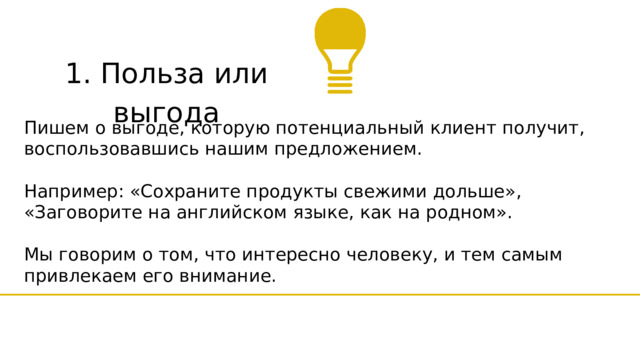 1. Польза или выгода Пишем о выгоде, которую потенциальный клиент получит, воспользовавшись нашим предложением. Например: «Сохраните продукты свежими дольше», «Заговорите на английском языке, как на родном». Мы говорим о том, что интересно человеку, и тем самым привлекаем его внимание. 
