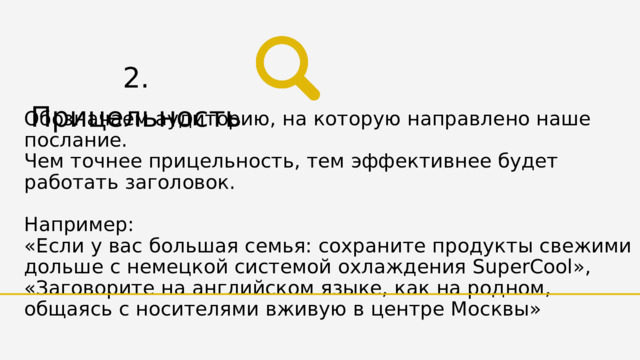 2. Прицельность Обозначаем аудиторию, на которую направлено наше послание. Чем точнее прицельность, тем эффективнее будет работать заголовок. Например: «Если у вас большая семья: сохраните продукты свежими дольше с немецкой системой охлаждения SuperCool», «Заговорите на английском языке, как на родном, общаясь с носителями вживую в центре Москвы» 