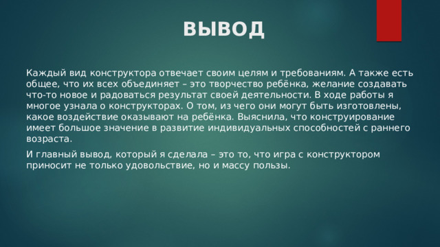 ВЫВОД Каждый вид конструктора отвечает своим целям и требованиям. А также есть общее, что их всех объединяет – это творчество ребёнка, желание создавать что-то новое и радоваться результат своей деятельности. В ходе работы я многое узнала о конструкторах. О том, из чего они могут быть изготовлены, какое воздействие оказывают на ребёнка. Выяснила, что конструирование имеет большое значение в развитие индивидуальных способностей с раннего возраста. И главный вывод, который я сделала – это то, что игра с конструктором приносит не только удовольствие, но и массу пользы. 