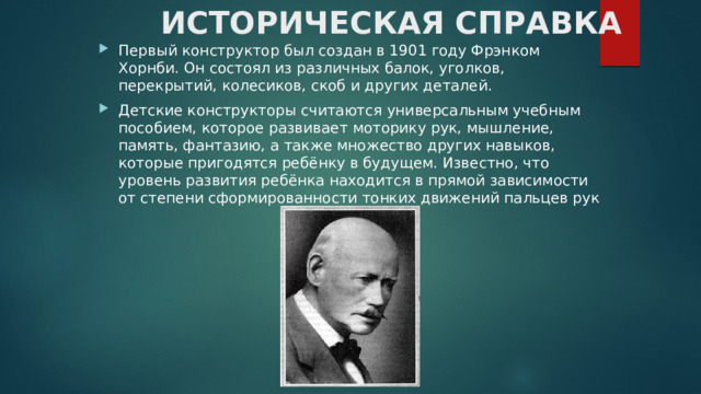 ИСТОРИЧЕСКАЯ СПРАВКА Первый конструктор был создан в 1901 году Фрэнком Хорнби. Он состоял из различных балок, уголков, перекрытий, колесиков, скоб и других деталей. Детские конструкторы считаются универсальным учебным пособием, которое развивает моторику рук, мышление, память, фантазию, а также множество других навыков, которые пригодятся ребёнку в будущем. Известно, что уровень развития ребёнка находится в прямой зависимости от степени сформированности тонких движений пальцев рук 