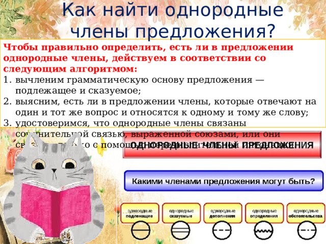  Как найти однородные члены предложения? Чтобы правильно определить, есть ли в предложении однородные члены, действуем в соответствии со следующим алгоритмом: вычленим грамматическую основу предложения — подлежащее и сказуемое; выясним, есть ли в предложении члены, которые отвечают на один и тот же вопрос и относятся к одному и тому же слову; удостоверимся, что однородные члены связаны сочинительной связью, выраженной союзами, или они связаны только с помощью перечислительной интонации. 