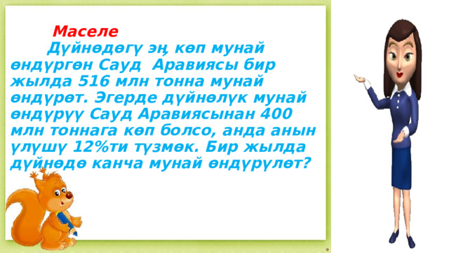  Маселе   Дүйнөдөгү эӊ көп мунай өндүргөн Сауд Аравиясы бир жылда 516 млн тонна мунай өндүрөт. Эгерде дүйнөлүк мунай өндүрүү Сауд Аравиясынан 400 млн тоннага көп болсо, анда анын үлүшү 12%ти түзмөк. Бир жылда дүйнөдө канча мунай өндүрүлөт?      