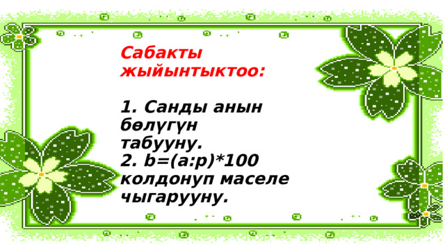 Сабакты жыйынтыктоо:   1. Санды анын бөлүгүн  табууну.  2. b=(а:p)*100 колдонуп маселе чыгарууну. 